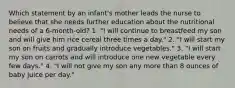 Which statement by an infant's mother leads the nurse to believe that she needs further education about the nutritional needs of a 6-month-old? 1. "I will continue to breastfeed my son and will give him rice cereal three times a day." 2. "I will start my son on fruits and gradually introduce vegetables." 3. "I will start my son on carrots and will introduce one new vegetable every few days." 4. "I will not give my son any more than 8 ounces of baby juice per day."