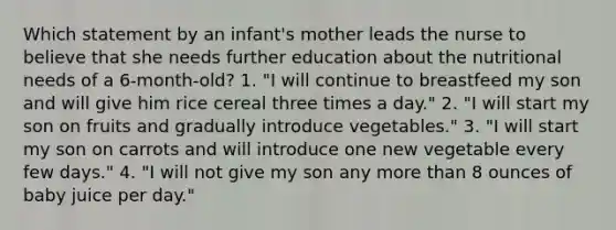 Which statement by an infant's mother leads the nurse to believe that she needs further education about the nutritional needs of a 6-month-old? 1. "I will continue to breastfeed my son and will give him rice cereal three times a day." 2. "I will start my son on fruits and gradually introduce vegetables." 3. "I will start my son on carrots and will introduce one new vegetable every few days." 4. "I will not give my son any more than 8 ounces of baby juice per day."