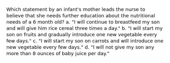 Which statement by an infant's mother leads the nurse to believe that she needs further education about the nutritional needs of a 6 month old? a. "I will continue to breastfeed my son and will give him rice cereal three times a day." b. "I will start my son on fruits and gradually introduce one new vegetable every few days." c. "I will start my son on carrots and will introduce one new vegetable every few days." d. "I will not give my son any more than 8 ounces of baby juice per day."