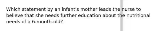 Which statement by an infant's mother leads the nurse to believe that she needs further education about the nutritional needs of a 6-month-old?