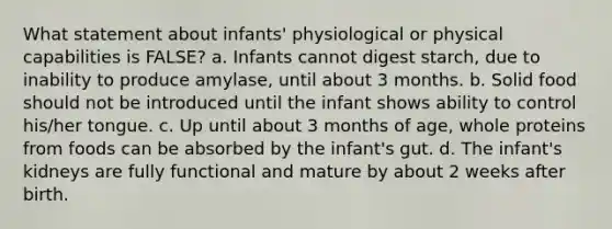 What statement about infants' physiological or physical capabilities is FALSE? a. Infants cannot digest starch, due to inability to produce amylase, until about 3 months. b. Solid food should not be introduced until the infant shows ability to control his/her tongue. c. Up until about 3 months of age, whole proteins from foods can be absorbed by the infant's gut. d. The infant's kidneys are fully functional and mature by about 2 weeks after birth.