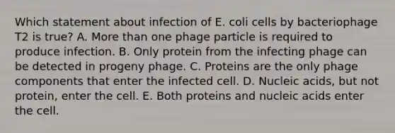 Which statement about infection of E. coli cells by bacteriophage T2 is true? A. More than one phage particle is required to produce infection. B. Only protein from the infecting phage can be detected in progeny phage. C. Proteins are the only phage components that enter the infected cell. D. Nucleic acids, but not protein, enter the cell. E. Both proteins and nucleic acids enter the cell.