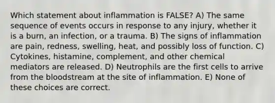 Which statement about inflammation is FALSE? A) The same sequence of events occurs in response to any injury, whether it is a burn, an infection, or a trauma. B) The signs of inflammation are pain, redness, swelling, heat, and possibly loss of function. C) Cytokines, histamine, complement, and other chemical mediators are released. D) Neutrophils are the first cells to arrive from <a href='https://www.questionai.com/knowledge/k7oXMfj7lk-the-blood' class='anchor-knowledge'>the blood</a>stream at the site of inflammation. E) None of these choices are correct.