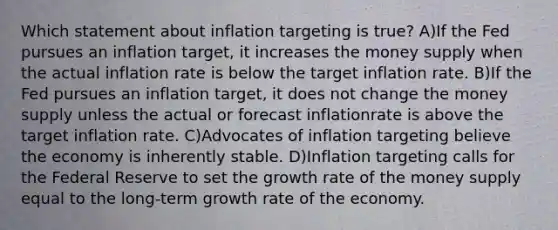 Which statement about inflation targeting is true? A)If the Fed pursues an inflation target, it increases the money supply when the actual inflation rate is below the target inflation rate. B)If the Fed pursues an inflation target, it does not change the money supply unless the actual or forecast inflationrate is above the target inflation rate. C)Advocates of inflation targeting believe the economy is inherently stable. D)Inflation targeting calls for the Federal Reserve to set the growth rate of the money supply equal to the long-term growth rate of the economy.