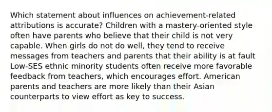 Which statement about influences on achievement-related attributions is accurate? Children with a mastery-oriented style often have parents who believe that their child is not very capable. When girls do not do well, they tend to receive messages from teachers and parents that their ability is at fault Low-SES ethnic minority students often receive more favorable feedback from teachers, which encourages effort. American parents and teachers are more likely than their Asian counterparts to view effort as key to success.