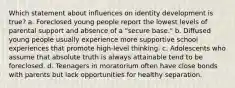 Which statement about influences on identity development is true? a. Foreclosed young people report the lowest levels of parental support and absence of a "secure base." b. Diffused young people usually experience more supportive school experiences that promote high-level thinking. c. Adolescents who assume that absolute truth is always attainable tend to be foreclosed. d. Teenagers in moratorium often have close bonds with parents but lack opportunities for healthy separation.