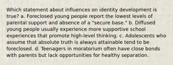 Which statement about influences on identity development is true? a. Foreclosed young people report the lowest levels of parental support and absence of a "secure base." b. Diffused young people usually experience more supportive school experiences that promote high-level thinking. c. Adolescents who assume that absolute truth is always attainable tend to be foreclosed. d. Teenagers in moratorium often have close bonds with parents but lack opportunities for healthy separation.