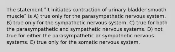 The statement ʺit initiates contraction of urinary bladder smooth muscleʺ is A) true only for the parasympathetic nervous system. B) true only for the sympathetic nervous system. C) true for both the parasympathetic and sympathetic nervous systems. D) not true for either the parasympathetic or sympathetic nervous systems. E) true only for the somatic nervous system.