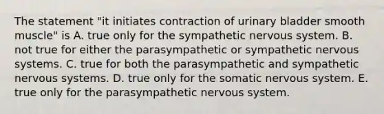 The statement "it initiates contraction of urinary bladder smooth muscle" is A. true only for the sympathetic nervous system. B. not true for either the parasympathetic or sympathetic nervous systems. C. true for both the parasympathetic and sympathetic nervous systems. D. true only for the somatic nervous system. E. true only for the parasympathetic nervous system.