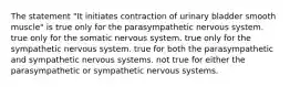 The statement "It initiates contraction of urinary bladder smooth muscle" is true only for the parasympathetic nervous system. true only for the somatic nervous system. true only for the sympathetic nervous system. true for both the parasympathetic and sympathetic nervous systems. not true for either the parasympathetic or sympathetic nervous systems.