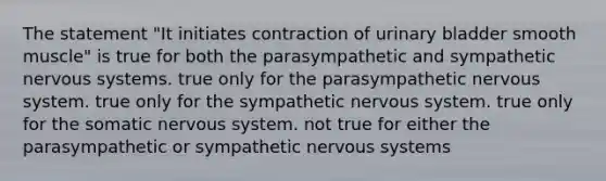 The statement "It initiates contraction of urinary bladder smooth muscle" is true for both the parasympathetic and sympathetic nervous systems. true only for the parasympathetic nervous system. true only for the sympathetic nervous system. true only for the somatic nervous system. not true for either the parasympathetic or sympathetic nervous systems