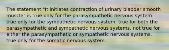 The statement "It initiates contraction of urinary bladder smooth muscle" is true only for the parasympathetic nervous system. true only for the sympathetic nervous system. true for both the parasympathetic and sympathetic nervous systems. not true for either the parasympathetic or sympathetic nervous systems. true only for the somatic nervous system.