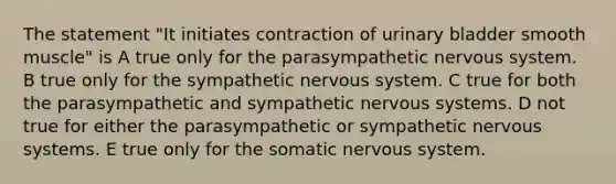 The statement "It initiates contraction of urinary bladder smooth muscle" is A true only for the parasympathetic nervous system. B true only for the sympathetic nervous system. C true for both the parasympathetic and sympathetic nervous systems. D not true for either the parasympathetic or sympathetic nervous systems. E true only for the somatic nervous system.