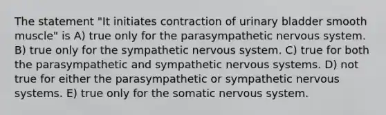 The statement "It initiates contraction of urinary bladder smooth muscle" is A) true only for the parasympathetic nervous system. B) true only for the sympathetic nervous system. C) true for both the parasympathetic and sympathetic nervous systems. D) not true for either the parasympathetic or sympathetic nervous systems. E) true only for the somatic nervous system.