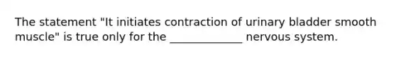 The statement "It initiates contraction of urinary bladder smooth muscle" is true only for the _____________ nervous system.