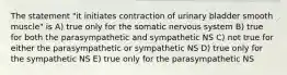 The statement "it initiates contraction of urinary bladder smooth muscle" is A) true only for the somatic nervous system B) true for both the parasympathetic and sympathetic NS C) not true for either the parasympathetic or sympathetic NS D) true only for the sympathetic NS E) true only for the parasympathetic NS