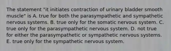 The statement "it initiates contraction of urinary bladder smooth muscle" is A. true for both the parasympathetic and sympathetic nervous systems. B. true only for the somatic nervous system. C. true only for the parasympathetic nervous system. D. not true for either the parasympathetic or sympathetic nervous systems. E. true only for the sympathetic nervous system.