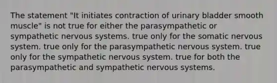 The statement "It initiates contraction of urinary bladder smooth muscle" is not true for either the parasympathetic or sympathetic nervous systems. true only for the somatic nervous system. true only for the parasympathetic nervous system. true only for the sympathetic nervous system. true for both the parasympathetic and sympathetic nervous systems.