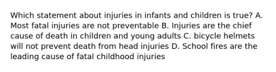 Which statement about injuries in infants and children is true? A. Most fatal injuries are not preventable B. Injuries are the chief cause of death in children and young adults C. bicycle helmets will not prevent death from head injuries D. School fires are the leading cause of fatal childhood injuries