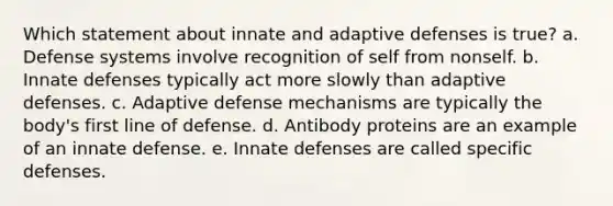 Which statement about innate and adaptive defenses is true? a. Defense systems involve recognition of self from nonself. b. Innate defenses typically act more slowly than adaptive defenses. c. Adaptive defense mechanisms are typically the body's first line of defense. d. Antibody proteins are an example of an innate defense. e. Innate defenses are called specific defenses.