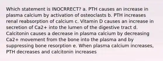 Which statement is INOCRRECT? a. PTH causes an increase in plasma calcium by activation of osteoclasts b. PTH increases renal reabsorption of calcium c. Vitamin D causes an increase in secretion of Ca2+ into the lumen of the digestive tract d. Calcitonin causes a decrease in plasma calcium by decreasing Ca2+ movement from the bone into the plasma and by suppressing bone resorption e. When plasma calcium increases, PTH decreases and calcitonin increases