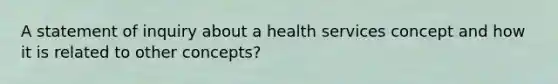 A statement of inquiry about a health services concept and how it is related to other concepts?