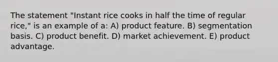 The statement "Instant rice cooks in half the time of regular rice," is an example of a: A) product feature. B) segmentation basis. C) product benefit. D) market achievement. E) product advantage.