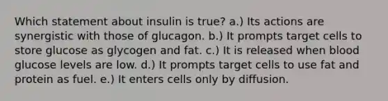 Which statement about insulin is true? a.) Its actions are synergistic with those of glucagon. b.) It prompts target cells to store glucose as glycogen and fat. c.) It is released when blood glucose levels are low. d.) It prompts target cells to use fat and protein as fuel. e.) It enters cells only by diffusion.