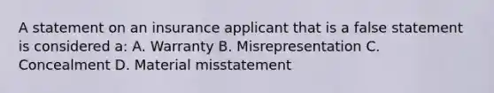 A statement on an insurance applicant that is a false statement is considered a: A. Warranty B. Misrepresentation C. Concealment D. Material misstatement