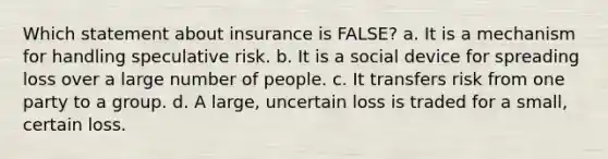 Which statement about insurance is FALSE? a. It is a mechanism for handling speculative risk. b. It is a social device for spreading loss over a large number of people. c. It transfers risk from one party to a group. d. A large, uncertain loss is traded for a small, certain loss.