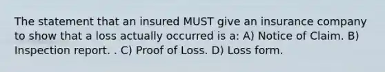 The statement that an insured MUST give an insurance company to show that a loss actually occurred is a: A) Notice of Claim. B) Inspection report. . C) Proof of Loss. D) Loss form.