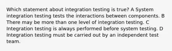 Which statement about integration testing is true? A System integration testing tests the interactions between components. B There may be more than one level of integration testing. C Integration testing is always performed before system testing. D Integration testing must be carried out by an independent test team.