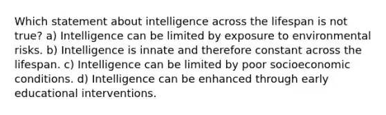 Which statement about intelligence across the lifespan is not true? a) Intelligence can be limited by exposure to environmental risks. b) Intelligence is innate and therefore constant across the lifespan. c) Intelligence can be limited by poor socioeconomic conditions. d) Intelligence can be enhanced through early educational interventions.