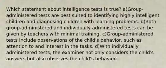 Which statement about intelligence tests is true? a)Group-administered tests are best suited to identifying highly intelligent children and diagnosing children with learning problems. b)Both group-administered and individually administered tests can be given by teachers with minimal training. c)Group-administered tests include observations of the child's behavior, such as attention to and interest in the tasks. d)With individually administered tests, the examiner not only considers the child's answers but also observes the child's behavior.