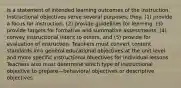 is a statement of intended learning outcomes of the instruction. Instructional objectives serve several purposes, they: (1) provide a focus for instruction, (2) provide guidelines for learning, (3) provide targets for formative and summative assessments, (4) convey instructional intent to others, and (5) provide for evaluation of instruction. Teachers must convert content standards into general educational objectives at the unit level and more specific instructional objectives for individual lessons. Teachers also must determine which type of instructional objective to prepare—behavioral objectives or descriptive objectives.