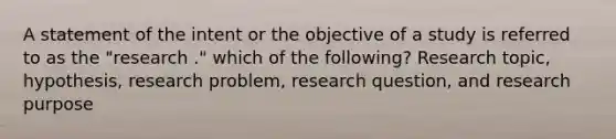 A statement of the intent or the objective of a study is referred to as the "research ." which of the following? Research topic, hypothesis, research problem, research question, and research purpose