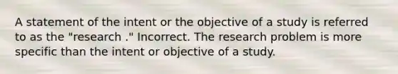 A statement of the intent or the objective of a study is referred to as the "research ." Incorrect. The research problem is more specific than the intent or objective of a study.