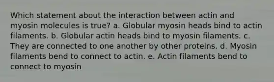 Which statement about the interaction between actin and myosin molecules is true? a. Globular myosin heads bind to actin filaments. b. Globular actin heads bind to myosin filaments. c. They are connected to one another by other proteins. d. Myosin filaments bend to connect to actin. e. Actin filaments bend to connect to myosin