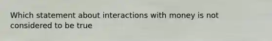 Which statement about interactions with money is not considered to be true