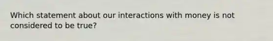 Which statement about our interactions with money is not considered to be true?