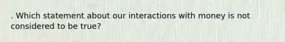 . Which statement about our interactions with money is not considered to be true?