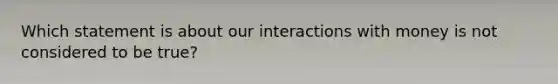 Which statement is about our interactions with money is not considered to be true?