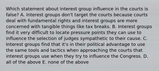 Which statement about interest group influence in the courts is false? A. Interest groups don't target the courts because courts deal with fundamental rights and interest groups are more concerned with tangible things like tax breaks. B. Interest groups find it very difficult to locate pressure points they can use to influence the selection of judges sympathetic to their cause. C. Interest groups find that it's in their political advantage to use the same tools and tactics when approaching the courts that interest groups use when they try to influence the Congress. D. all of the above E. none of the above