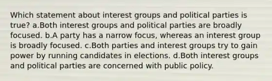 Which statement about interest groups and political parties is true? a.Both interest groups and political parties are broadly focused. b.A party has a narrow focus, whereas an interest group is broadly focused. c.Both parties and interest groups try to gain power by running candidates in elections. d.Both interest groups and political parties are concerned with public policy.