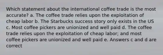 Which statement about the international coffee trade is the most accurate? a. The coffee trade relies upon the exploitation of cheap labor b. The Starbucks success story only exists in the US c. Most coffee pickers are unionized and well paid d. The coffee trade relies upon the exploitation of cheap labor; and most coffee pickers are unionized and well paid e. Answers c and d are correct