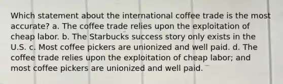 Which statement about the international coffee trade is the most accurate? a. The coffee trade relies upon the exploitation of cheap labor. b. The Starbucks success story only exists in the U.S. c. Most coffee pickers are unionized and well paid. d. The coffee trade relies upon the exploitation of cheap labor; and most coffee pickers are unionized and well paid.