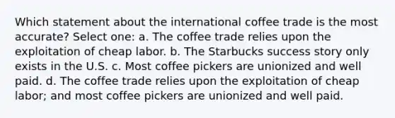 Which statement about the international coffee trade is the most accurate? Select one: a. The coffee trade relies upon the exploitation of cheap labor. b. The Starbucks success story only exists in the U.S. c. Most coffee pickers are unionized and well paid. d. The coffee trade relies upon the exploitation of cheap labor; and most coffee pickers are unionized and well paid.