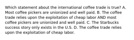 Which statement about the international coffee trade is true? A. Most coffee pickers are unionized and well paid. B. The coffee trade relies upon the exploitation of cheap labor AND most coffee pickers are unionized and well paid. C. The Starbucks success story only exists in the U.S. D. The coffee trade relies upon the exploitation of cheap labor.