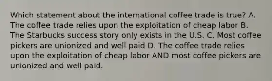 Which statement about the international coffee trade is true? A. The coffee trade relies upon the exploitation of cheap labor B. The Starbucks success story only exists in the U.S. C. Most coffee pickers are unionized and well paid D. The coffee trade relies upon the exploitation of cheap labor AND most coffee pickers are unionized and well paid.