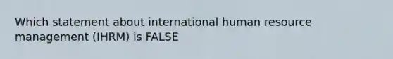 Which statement about international human resource management (IHRM) is FALSE